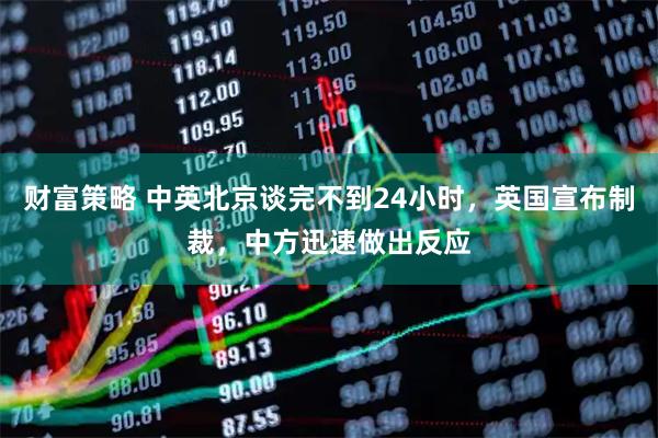 财富策略 中英北京谈完不到24小时，英国宣布制裁，中方迅速做出反应