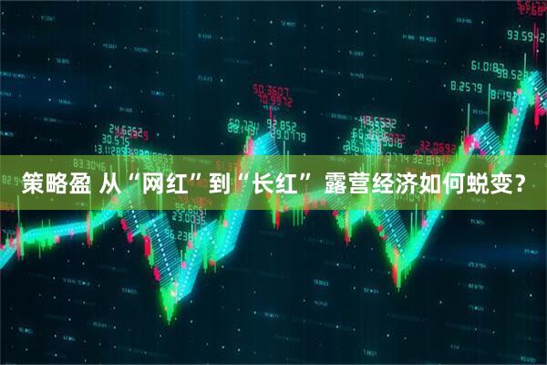 策略盈 从“网红”到“长红” 露营经济如何蜕变？