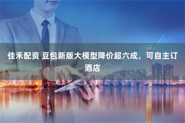 佳禾配资 豆包新版大模型降价超六成，可自主订酒店