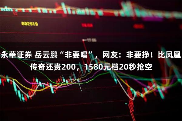 永華证券 岳云鹏“非要唱”，网友：非要挣！比凤凰传奇还贵200，1580元档20秒抢空