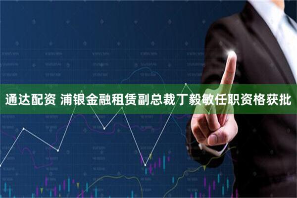 通达配资 浦银金融租赁副总裁丁毅敏任职资格获批