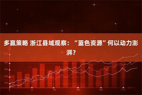 多赢策略 浙江县域观察：“蓝色资源”何以动力澎湃？