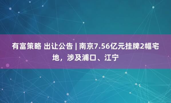 有富策略 出让公告 | 南京7.56亿元挂牌2幅宅地，涉及浦口、江宁