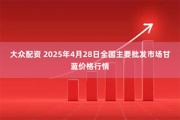 大众配资 2025年4月28日全国主要批发市场甘蓝价格行情