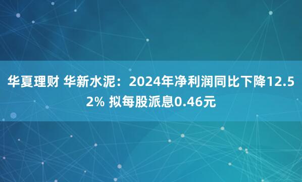 华夏理财 华新水泥：2024年净利润同比下降12.52% 拟每股派息0.46元