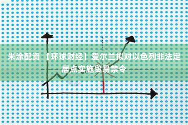 米涂配资 【环球财经】爱尔兰拟对以色列非法定居点实施贸易禁令