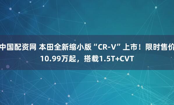 中国配资网 本田全新缩小版“CR-V”上市！限时售价10.99万起，搭载1.5T+CVT