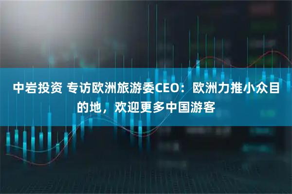 中岩投资 专访欧洲旅游委CEO：欧洲力推小众目的地，欢迎更多中国游客