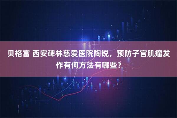 贝格富 西安碑林慈爱医院陶锐，预防子宫肌瘤发作有何方法有哪些？