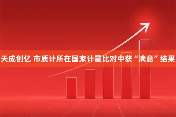 天成创亿 市质计所在国家计量比对中获“满意”结果