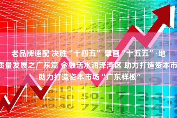 老品牌速配 决胜“十四五” 擘画“十五五”·地方资本市场高质量发展之广东篇 金融活水润泽湾区 助力打造资本市场“广东样板”