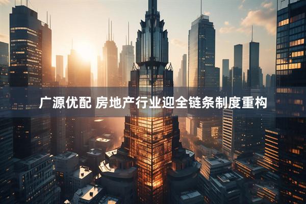 广源优配 房地产行业迎全链条制度重构